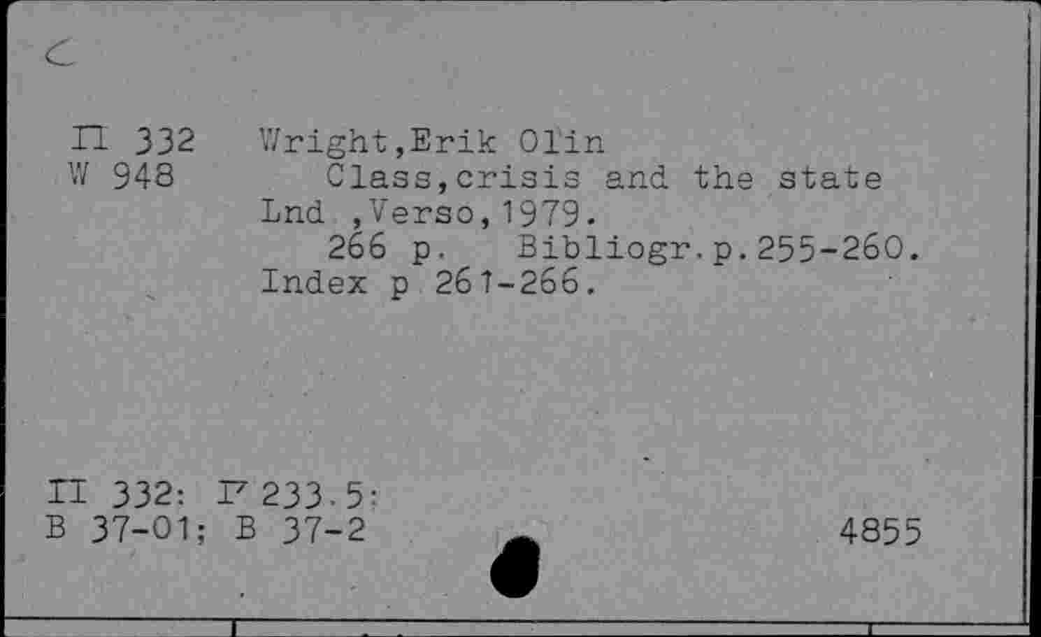 ﻿H 332 Wright,Erik Olin
W 948	Class,crisis and the state
Lnd ,Verso,1979.
266 p. Bibliogr.p.255-260.
Index p 261-266.
II 332: I7 233-5: 37-01: B 37-2
4855